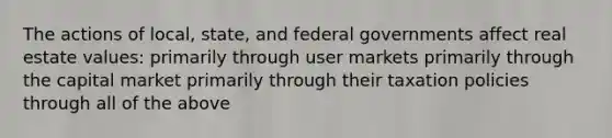 The actions of local, state, and federal governments affect real estate values: primarily through user markets primarily through the capital market primarily through their taxation policies through all of the above