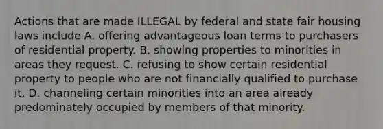 Actions that are made ILLEGAL by federal and state fair housing laws include A. offering advantageous loan terms to purchasers of residential property. B. showing properties to minorities in areas they request. C. refusing to show certain residential property to people who are not financially qualified to purchase it. D. channeling certain minorities into an area already predominately occupied by members of that minority.