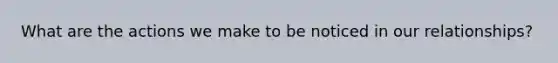 What are the actions we make to be noticed in our relationships?