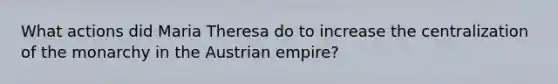 What actions did Maria Theresa do to increase the centralization of the monarchy in the Austrian empire?