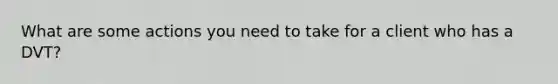 What are some actions you need to take for a client who has a DVT?