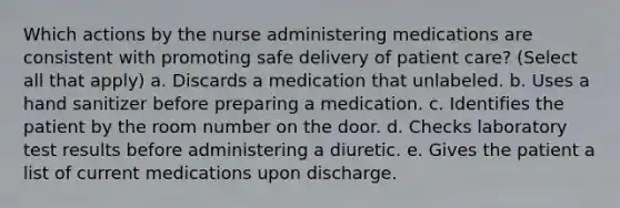 Which actions by the nurse administering medications are consistent with promoting safe delivery of patient care? (Select all that apply) a. Discards a medication that unlabeled. b. Uses a hand sanitizer before preparing a medication. c. Identifies the patient by the room number on the door. d. Checks laboratory test results before administering a diuretic. e. Gives the patient a list of current medications upon discharge.