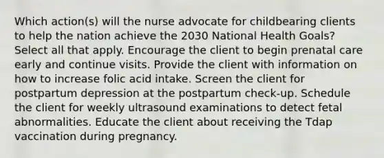 Which action(s) will the nurse advocate for childbearing clients to help the nation achieve the 2030 National Health Goals? Select all that apply. Encourage the client to begin prenatal care early and continue visits. Provide the client with information on how to increase folic acid intake. Screen the client for postpartum depression at the postpartum check-up. Schedule the client for weekly ultrasound examinations to detect fetal abnormalities. Educate the client about receiving the Tdap vaccination during pregnancy.