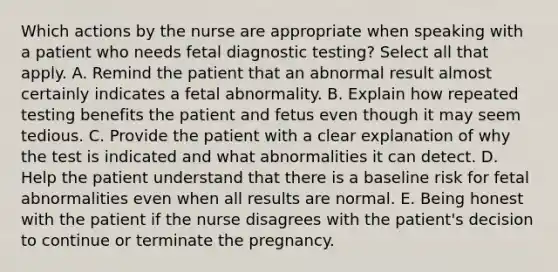 Which actions by the nurse are appropriate when speaking with a patient who needs fetal diagnostic testing? Select all that apply. A. Remind the patient that an abnormal result almost certainly indicates a fetal abnormality. B. Explain how repeated testing benefits the patient and fetus even though it may seem tedious. C. Provide the patient with a clear explanation of why the test is indicated and what abnormalities it can detect. D. Help the patient understand that there is a baseline risk for fetal abnormalities even when all results are normal. E. Being honest with the patient if the nurse disagrees with the patient's decision to continue or terminate the pregnancy.