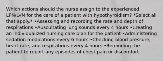 Which actions should the nurse assign to the experienced LPN/LVN for the care of a patient with hypothyroidism? *Select all that apply.* •Assessing and recording the rate and depth of respirations •Auscultating lung sounds every 4 hours •Creating an individualized nursing care plan for the patient •Administering sedation medications every 6 hours •Checking blood pressure, heart rate, and respirations every 4 hours •Reminding the patient to report any episodes of chest pain or discomfort