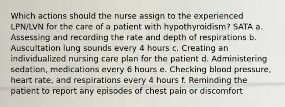 Which actions should the nurse assign to the experienced LPN/LVN for the care of a patient with hypothyroidism? SATA a. Assessing and recording the rate and depth of respirations b. Auscultation lung sounds every 4 hours c. Creating an individualized nursing care plan for the patient d. Administering sedation, medications every 6 hours e. Checking blood pressure, heart rate, and respirations every 4 hours f. Reminding the patient to report any episodes of chest pain or discomfort