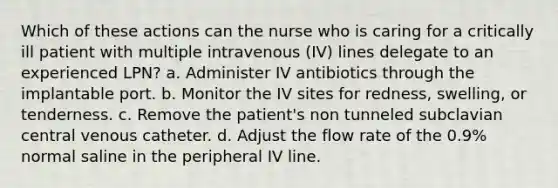 Which of these actions can the nurse who is caring for a critically ill patient with multiple intravenous (IV) lines delegate to an experienced LPN? a. Administer IV antibiotics through the implantable port. b. Monitor the IV sites for redness, swelling, or tenderness. c. Remove the patient's non tunneled subclavian central venous catheter. d. Adjust the flow rate of the 0.9% normal saline in the peripheral IV line.