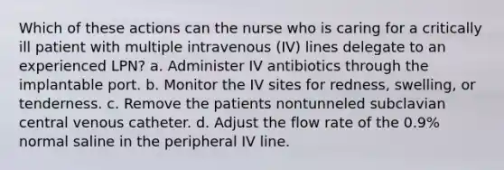 Which of these actions can the nurse who is caring for a critically ill patient with multiple intravenous (IV) lines delegate to an experienced LPN? a. Administer IV antibiotics through the implantable port. b. Monitor the IV sites for redness, swelling, or tenderness. c. Remove the patients nontunneled subclavian central venous catheter. d. Adjust the flow rate of the 0.9% normal saline in the peripheral IV line.