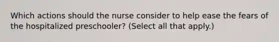 Which actions should the nurse consider to help ease the fears of the hospitalized preschooler? (Select all that apply.)