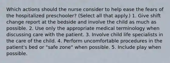 Which actions should the nurse consider to help ease the fears of the hospitalized preschooler? (Select all that apply.) 1. Give shift change report at the bedside and involve the child as much as possible. 2. Use only the appropriate medical terminology when discussing care with the patient. 3. Involve child life specialists in the care of the child. 4. Perform uncomfortable procedures in the patient's bed or "safe zone" when possible. 5. Include play when possible.