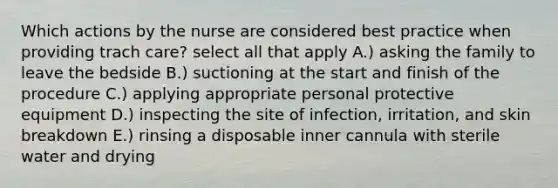 Which actions by the nurse are considered best practice when providing trach care? select all that apply A.) asking the family to leave the bedside B.) suctioning at the start and finish of the procedure C.) applying appropriate personal protective equipment D.) inspecting the site of infection, irritation, and skin breakdown E.) rinsing a disposable inner cannula with sterile water and drying