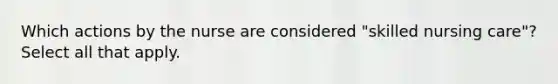 Which actions by the nurse are considered "skilled nursing care"? Select all that apply.