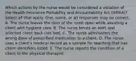 Which actions by the nurse would be considered a violation of the Health Insurance Portability and Accountability Act (HIPAA)? Select all that apply. One, some, or all responses may be correct. A. The nurse leaves the door of the room open while assisting a client with hygiene care. B. The nurse forces an alert and oriented client back into bed. C. The nurse administers the wrong dose of prescribed medication to a client. D. The nurse uses a client's medical record as a sample for teaching that has client identifiers listed. E. The nurse reports the condition of a client to the physical therapist.