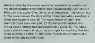 Which actions by the nurse would be considered a violation of the Health Insurance Portability and Accountability Act (HIPAA)? Select all that apply. One, some, or all responses may be correct. A) The nurse leaves the door of the room open while assisting a client with hygiene care. B) The nurse forces an alert and oriented client back into bed. C) The nurse administers the wrong dose of prescribed medication to a client. D) The nurse uses a client's medical record as a sample for teaching that has client identifiers listed. E) The nurse reports the condition of a client to the physical therapist.