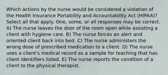 Which actions by the nurse would be considered a violation of the Health Insurance Portability and Accountability Act (HIPAA)? Select all that apply. One, some, or all responses may be correct. A) The nurse leaves the door of the room open while assisting a client with hygiene care. B) The nurse forces an alert and oriented client back into bed. C) The nurse administers the wrong dose of prescribed medication to a client. D) The nurse uses a client's medical record as a sample for teaching that has client identifiers listed. E) The nurse reports the condition of a client to the physical therapist.