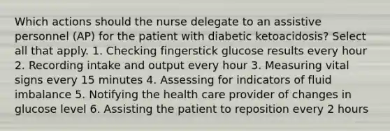 Which actions should the nurse delegate to an assistive personnel (AP) for the patient with diabetic ketoacidosis? Select all that apply. 1. Checking fingerstick glucose results every hour 2. Recording intake and output every hour 3. Measuring vital signs every 15 minutes 4. Assessing for indicators of fluid imbalance 5. Notifying the health care provider of changes in glucose level 6. Assisting the patient to reposition every 2 hours