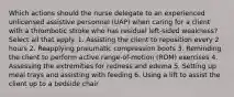 Which actions should the nurse delegate to an experienced unlicensed assistive personnel (UAP) when caring for a client with a thrombotic stroke who has residual left-sided weakness? Select all that apply. 1. Assisting the client to reposition every 2 hours 2. Reapplying pneumatic compression boots 3. Reminding the client to perform active range-of-motion (ROM) exercises 4. Assessing the extremities for redness and edema 5. Setting up meal trays and assisting with feeding 6. Using a lift to assist the client up to a bedside chair