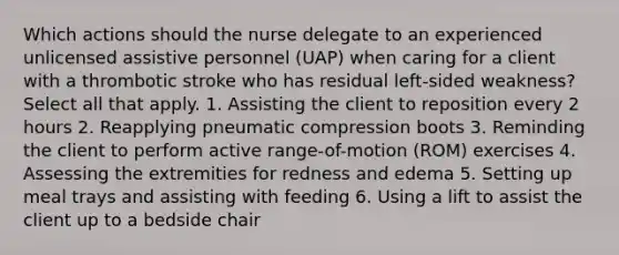 Which actions should the nurse delegate to an experienced unlicensed assistive personnel (UAP) when caring for a client with a thrombotic stroke who has residual left-sided weakness? Select all that apply. 1. Assisting the client to reposition every 2 hours 2. Reapplying pneumatic compression boots 3. Reminding the client to perform active range-of-motion (ROM) exercises 4. Assessing the extremities for redness and edema 5. Setting up meal trays and assisting with feeding 6. Using a lift to assist the client up to a bedside chair