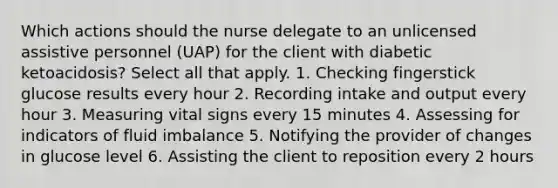 Which actions should the nurse delegate to an unlicensed assistive personnel (UAP) for the client with diabetic ketoacidosis? Select all that apply. 1. Checking fingerstick glucose results every hour 2. Recording intake and output every hour 3. Measuring vital signs every 15 minutes 4. Assessing for indicators of fluid imbalance 5. Notifying the provider of changes in glucose level 6. Assisting the client to reposition every 2 hours