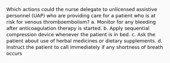 Which actions could the nurse delegate to unlicensed assistive personnel (UAP) who are providing care for a patient who is at risk for venous thromboembolism? a. Monitor for any bleeding after anticoagulation therapy is started. b. Apply sequential compression device whenever the patient is in bed. c. Ask the patient about use of herbal medicines or dietary supplements. d. Instruct the patient to call immediately if any shortness of breath occurs