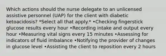 Which actions should the nurse delegate to an unlicensed assistive personnel (UAP) for the client with diabetic ketoacidosis? *Select all that apply.* •Checking fingerstick glucose results every hour •Recording intake and output every hour •Measuring vital signs every 15 minutes •Assessing for indicators of fluid imbalance •Notifying the provider of changes in glucose level •Assisting the client to reposition every 2 hours