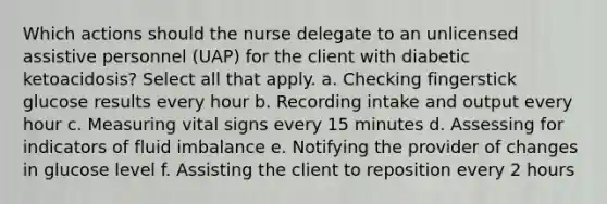 Which actions should the nurse delegate to an unlicensed assistive personnel (UAP) for the client with diabetic ketoacidosis? Select all that apply. a. Checking fingerstick glucose results every hour b. Recording intake and output every hour c. Measuring vital signs every 15 minutes d. Assessing for indicators of fluid imbalance e. Notifying the provider of changes in glucose level f. Assisting the client to reposition every 2 hours