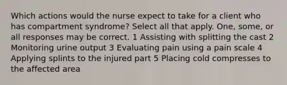 Which actions would the nurse expect to take for a client who has compartment syndrome? Select all that apply. One, some, or all responses may be correct. 1 Assisting with splitting the cast 2 Monitoring urine output 3 Evaluating pain using a pain scale 4 Applying splints to the injured part 5 Placing cold compresses to the affected area