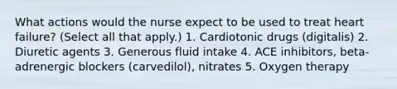 What actions would the nurse expect to be used to treat heart failure? (Select all that apply.) 1. Cardiotonic drugs (digitalis) 2. Diuretic agents 3. Generous fluid intake 4. ACE inhibitors, beta-adrenergic blockers (carvedilol), nitrates 5. Oxygen therapy