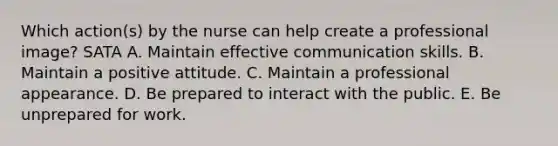 Which action(s) by the nurse can help create a professional image? SATA A. Maintain effective communication skills. B. Maintain a positive attitude. C. Maintain a professional appearance. D. Be prepared to interact with the public. E. Be unprepared for work.