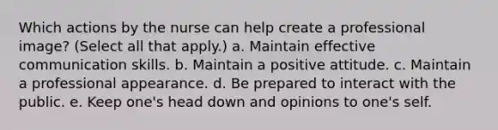 Which actions by the nurse can help create a professional image? (Select all that apply.) a. Maintain effective communication skills. b. Maintain a positive attitude. c. Maintain a professional appearance. d. Be prepared to interact with the public. e. Keep one's head down and opinions to one's self.