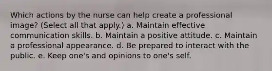 Which actions by the nurse can help create a professional image? (Select all that apply.) a. Maintain effective communication skills. b. Maintain a positive attitude. c. Maintain a professional appearance. d. Be prepared to interact with the public. e. Keep one's and opinions to one's self.