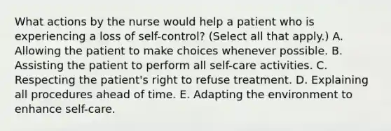 What actions by the nurse would help a patient who is experiencing a loss of self-control? (Select all that apply.) A. Allowing the patient to make choices whenever possible. B. Assisting the patient to perform all self-care activities. C. Respecting the patient's right to refuse treatment. D. Explaining all procedures ahead of time. E. Adapting the environment to enhance self-care.