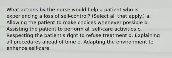 What actions by the nurse would help a patient who is experiencing a loss of self-control? (Select all that apply.) a. Allowing the patient to make choices whenever possible b. Assisting the patient to perform all self-care activities c. Respecting the patient's right to refuse treatment d. Explaining all procedures ahead of time e. Adapting the environment to enhance self-care