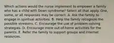 Which actions would the nurse implement to empower a family who has a child with Down syndrome? Select all that apply. One, some, or all responses may be correct. A. Ask the family to engage in spiritual activities. B. Help the family recognize the possible stressors. C. Encourage the use of problem-solving strategies. D. Encourage more out-of-home activities for the parents. E. Refer the family to support groups and Internet resources.