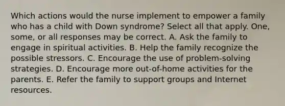 Which actions would the nurse implement to empower a family who has a child with Down syndrome? Select all that apply. One, some, or all responses may be correct. A. Ask the family to engage in spiritual activities. B. Help the family recognize the possible stressors. C. Encourage the use of problem-solving strategies. D. Encourage more out-of-home activities for the parents. E. Refer the family to support groups and Internet resources.