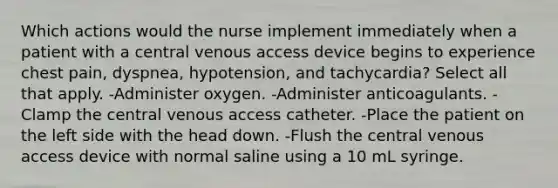 Which actions would the nurse implement immediately when a patient with a central venous access device begins to experience chest pain, dyspnea, hypotension, and tachycardia? Select all that apply. -Administer oxygen. -Administer anticoagulants. -Clamp the central venous access catheter. -Place the patient on the left side with the head down. -Flush the central venous access device with normal saline using a 10 mL syringe.