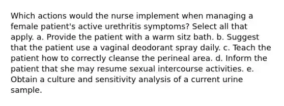 Which actions would the nurse implement when managing a female patient's active urethritis symptoms? Select all that apply. a. Provide the patient with a warm sitz bath. b. Suggest that the patient use a vaginal deodorant spray daily. c. Teach the patient how to correctly cleanse the perineal area. d. Inform the patient that she may resume sexual intercourse activities. e. Obtain a culture and sensitivity analysis of a current urine sample.