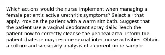 Which actions would the nurse implement when managing a female patient's active urethritis symptoms? Select all that apply. Provide the patient with a warm sitz bath. Suggest that the patient use a vaginal deodorant spray daily. Teach the patient how to correctly cleanse the perineal area. Inform the patient that she may resume sexual intercourse activities. Obtain a culture and sensitivity analysis of a current urine sample.