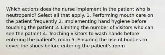 Which actions does the nurse implement in the patient who is neutropenic? Select all that apply. 1. Performing mouth care on the patient frequently 2. Implementing hand hygiene before touching the patient 3. Limiting the number of visitors who can see the patient 4. Teaching visitors to wash hands before entering the patient's room 5. Ensuring the use of booties to cover the shoes before entering the patient's room