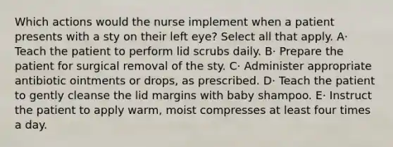 Which actions would the nurse implement when a patient presents with a sty on their left eye? Select all that apply. A· Teach the patient to perform lid scrubs daily. B· Prepare the patient for surgical removal of the sty. C· Administer appropriate antibiotic ointments or drops, as prescribed. D· Teach the patient to gently cleanse the lid margins with baby shampoo. E· Instruct the patient to apply warm, moist compresses at least four times a day.