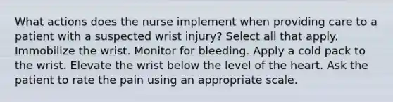 What actions does the nurse implement when providing care to a patient with a suspected wrist injury? Select all that apply. Immobilize the wrist. Monitor for bleeding. Apply a cold pack to the wrist. Elevate the wrist below the level of the heart. Ask the patient to rate the pain using an appropriate scale.