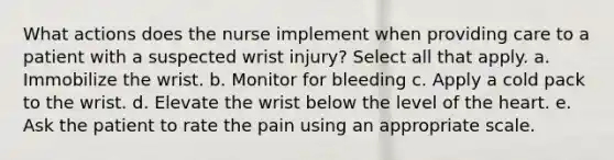 What actions does the nurse implement when providing care to a patient with a suspected wrist injury? Select all that apply. a. Immobilize the wrist. b. Monitor for bleeding c. Apply a cold pack to the wrist. d. Elevate the wrist below the level of the heart. e. Ask the patient to rate the pain using an appropriate scale.