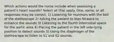 Which actions would the nurse include when assessing a patient's heart sounds? Select all that apply. One, some, or all responses may be correct. 1) Listening for murmurs with the bell of the stethoscope 2) Asking the patient to lean forward to enhance the sounds 3) Listening to the fourth intercostal space for the aortic area 4) Placing the patient in the left side-lying position to detect sounds 5) Using the diaphragm of the stethoscope to listen to S1 and S2 sounds.