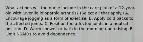 What actions will the nurse include in the care plan of a 12-year-old with juvenile idiopathic arthritis? (Select all that apply.) A. Encourage jogging as a form of exercise. B. Apply cold packs to the affected joints. C. Position the affected joints in a neutral position. D. Warm shower or bath in the morning upon rising. E. Limit NSAIDs to avoid dependence.