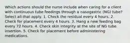 Which actions should the nurse include when caring for a client with continuous tube feedings through a nasogastric (NG) tube? Select all that apply. 1. Check the residual every 4 hours. 2. Check for placement every 4 hours. 3. Hang a new feeding bag every 72 hours. 4. Check skin integrity at the site of NG tube insertion. 5. Check for placement before administering medications.