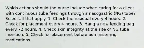 Which actions should the nurse include when caring for a client with continuous tube feedings through a nasogastric (NG) tube? Select all that apply. 1. Check the residual every 4 hours. 2. Check for placement every 4 hours. 3. Hang a new feeding bag every 72 hours. 4. Check skin integrity at the site of NG tube insertion. 5. Check for placement before administering medications.