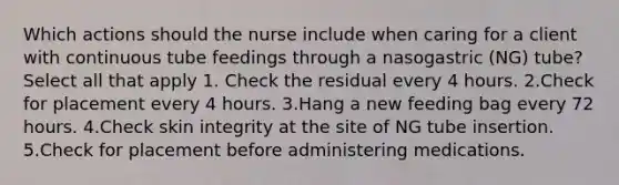 Which actions should the nurse include when caring for a client with continuous tube feedings through a nasogastric (NG) tube? Select all that apply 1. Check the residual every 4 hours. 2.Check for placement every 4 hours. 3.Hang a new feeding bag every 72 hours. 4.Check skin integrity at the site of NG tube insertion. 5.Check for placement before administering medications.