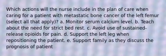 Which actions will the nurse include in the plan of care when caring for a patient with metastatic bone cancer of the left femur (select all that apply)? a. Monitor serum calcium level. b. Teach about the need for strict bed rest. c. Avoid use of sustained-release opioids for pain. d. Support the left leg when repositioning the patient. e. Support family as they discuss the prognosis of patient