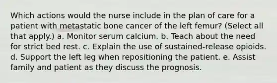 Which actions would the nurse include in the plan of care for a patient with metastatic bone cancer of the left femur? (Select all that apply.) a. Monitor serum calcium. b. Teach about the need for strict bed rest. c. Explain the use of sustained-release opioids. d. Support the left leg when repositioning the patient. e. Assist family and patient as they discuss the prognosis.