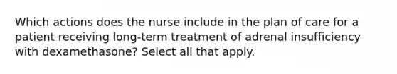 Which actions does the nurse include in the plan of care for a patient receiving long-term treatment of adrenal insufficiency with dexamethasone? Select all that apply.